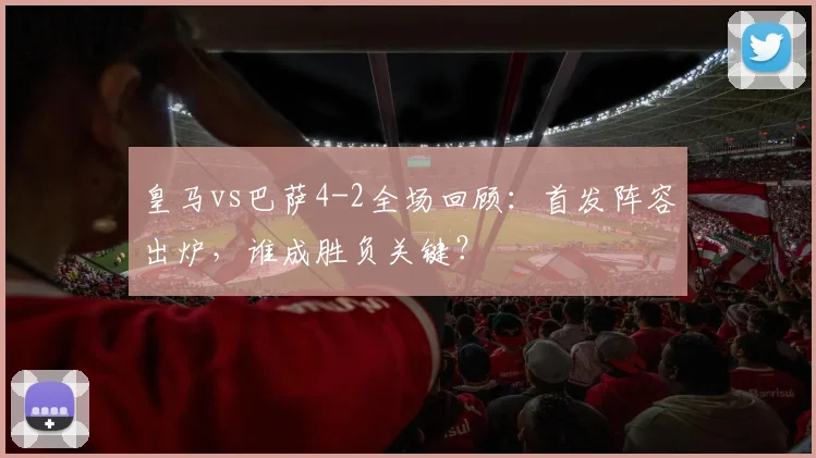 皇马vs巴萨4-2全场回顾：首发阵容出炉，谁成胜负关键？