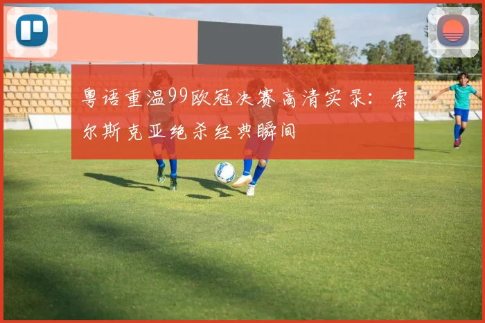粤语重温99欧冠决赛高清实录：索尔斯克亚绝杀经典瞬间