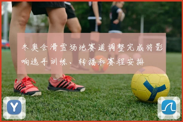 冬奥会滑雪场地赛道调整完成将影响选手训练、转播和赛程安排