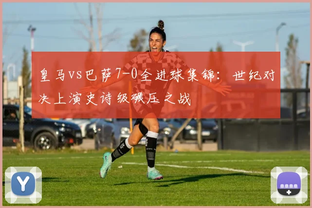 皇马vs巴萨7-0全进球集锦：世纪对决上演史诗级碾压之战