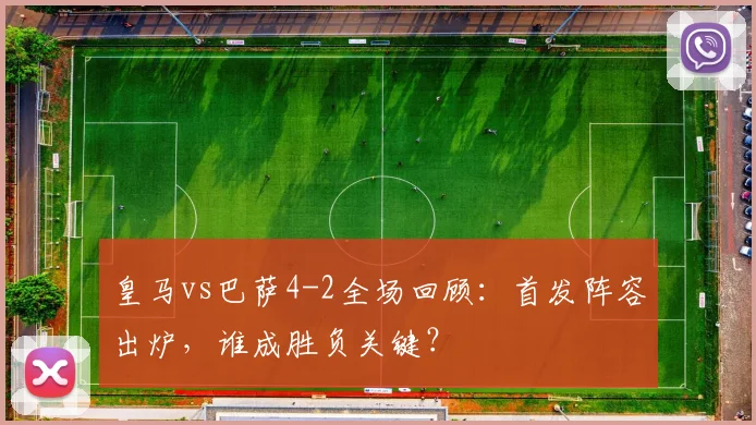 皇马vs巴萨4-2全场回顾:首发阵容出炉,谁成胜负关键?