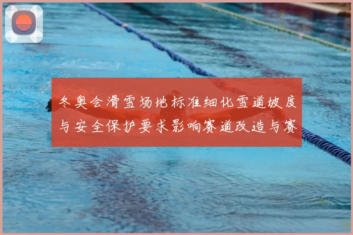 冬奥会滑雪场地标准细化雪道坡度与安全保护要求影响赛道改造与赛事筹备