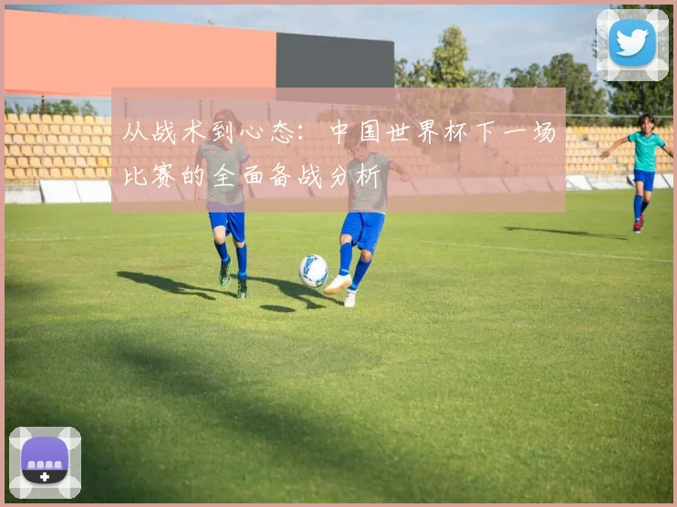 从战术到心态：中国世界杯下一场比赛的全面备战分析