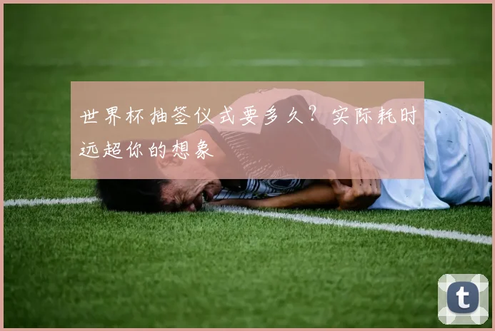 世界杯抽签仪式要多久？实际耗时远超你的想象