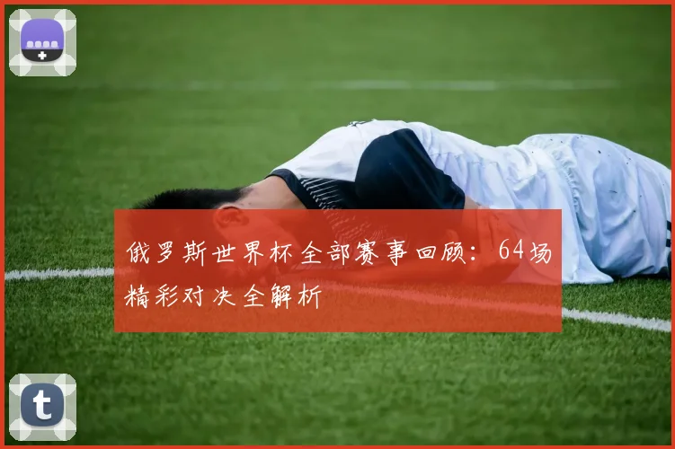 俄罗斯世界杯全部赛事回顾:64场精彩对决全解析