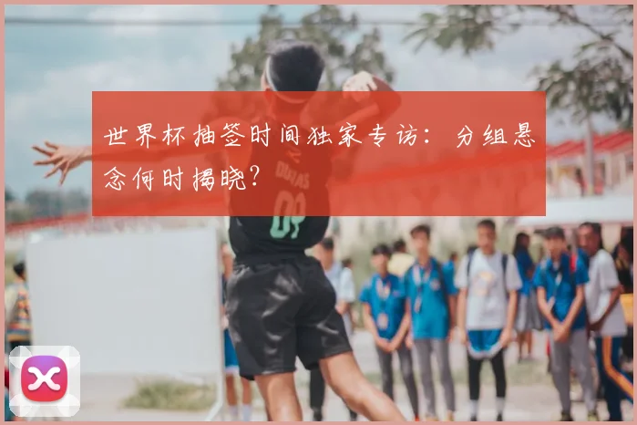 世界杯抽签时间独家专访：分组悬念何时揭晓？