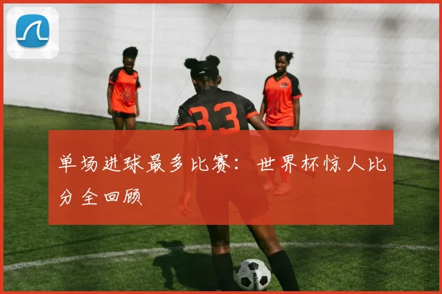 单场进球最多比赛：世界杯惊人比分全回顾