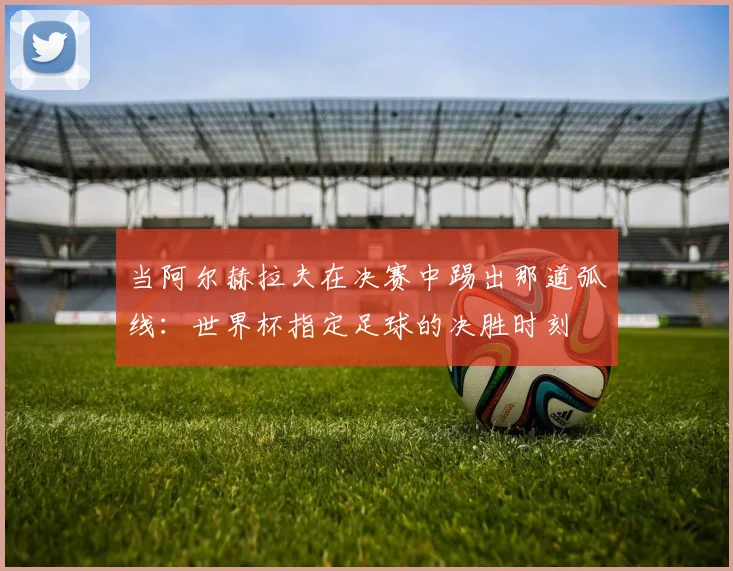 当阿尔赫拉夫在决赛中踢出那道弧线：世界杯指定足球的决胜时刻