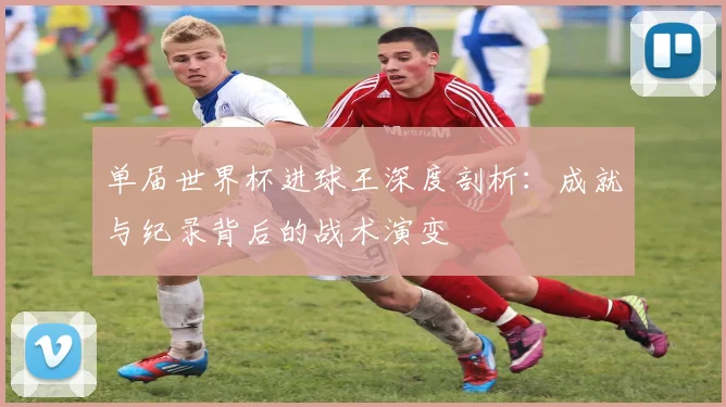 单届世界杯进球王深度剖析：成就与纪录背后的战术演变