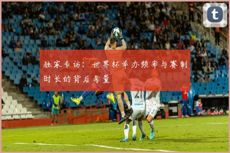 独家专访：世界杯举办频率与赛制时长的背后考量