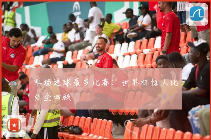 单场进球最多比赛:世界杯惊人比分全回顾