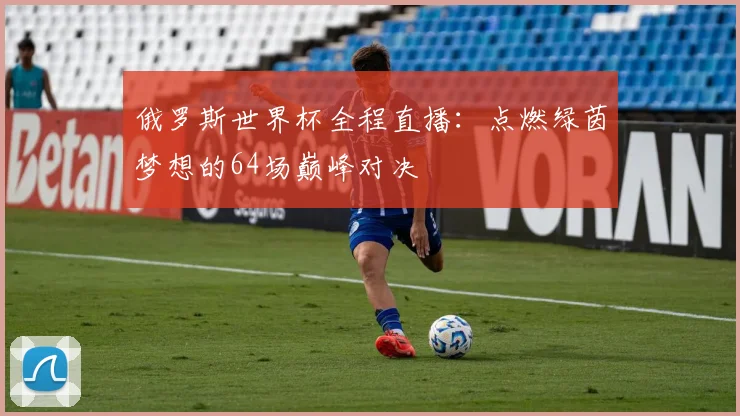 俄罗斯世界杯全程直播：点燃绿茵梦想的64场巅峰对决